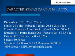 CARACTERÍSTICAS DA CPU224 – AC/DCCARACTERÍSTICAS DA CPU224 – AC/DC
5
Dimensões : 163 x 73 x 132 cm
Fonte : 24 Volts ( Faixa de Tensão: 20,4 à 28,8 Vcc )
Corrente Típica de Alimentação : 85 mA ( Max. 500mA )
Entradas : 14 Portas Estado ON ( Faixa ) : de 15 à 35 Vcc
Estado OFF ( Faixa ) : de 0 à 5,0 Vcc
Saídas : 10 Portas
Memória : 2580 Words / RAM autonomia 50 Hz
4096 Words / EEPROM (memória extra)
S7-200 – AULAS7-200 – AULA#01#01
 
