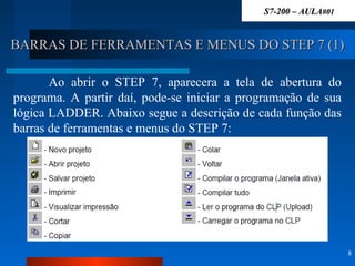 BARRAS DE FERRAMENTAS E MENUS DO STEP 7 (1)BARRAS DE FERRAMENTAS E MENUS DO STEP 7 (1)
8
Ao abrir o STEP 7, aparecera a tela de abertura do
programa. A partir daí, pode-se iniciar a programação de sua
lógica LADDER. Abaixo segue a descrição de cada função das
barras de ferramentas e menus do STEP 7:
S7-200 – AULAS7-200 – AULA#01#01
 