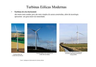 Turbinas Eólicas Modernas
• Turbinas de eixo horizontal:
são muito mais usadas, pois são mais simples de serem construídas, além da tecnologia
apresentar um grau maior de maturidade.
Fazenda eólica com turbinas de
3.000 kW da Vestas
Turbina eólica de
2.300 kW da Enercon
Fonte: Catálogos de fabricantes de turbinas eólicas
Turbinas de 6.000 kW da REpower
(fronteira Alemanha-Dinamarca
março/2009)
 