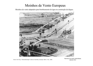 Moinhos de Vento Europeus
Moinhos de vento adaptados para bombeamento de água na construção de diques.
Moinhos de vento Holandeses
(século XV)
Fonte: Erich Hau, “Windkraftanlagen“ (título em alemão), Springer, Berlin, 4 ed., 2008.
 