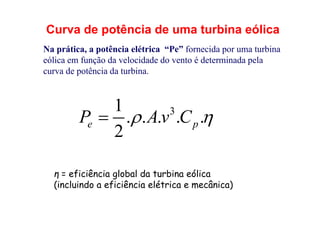 Curva de potência de uma turbina eólica
Na prática, a potência elétrica “Pe” fornecida por uma turbina
eólica em função da velocidade do vento é determinada pela
curva de potência da turbina.
3
1
. . . . .
2
e p
P Av C
 

η = eficiência global da turbina eólica
(incluindo a eficiência elétrica e mecânica)
 