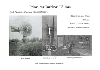 Primeiras Turbinas Eólicas
Brush Windmills: Cleveland, Ohio (1887-1888 );
Diâmetro do rotor 17 m;
144 pás;
Potência nominal 12 kW;
Gerador de corrente contínua.
Brush Windmill
Sala do gerador elétrico
Vista lateral em corte
Fonte: Danish Wind Industry Association (windpower.org)
 