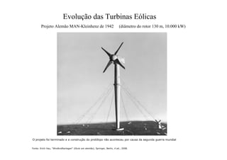 Evolução das Turbinas Eólicas
Projeto Alemão MAN-Kleinhenz de 1942 (diâmetro do rotor 130 m, 10.000 kW)
Fonte: Erich Hau, “Windkraftanlagen“ (título em alemão), Springer, Berlin, 4 ed., 2008.
O projeto foi terminado e a construção do protótipo não aconteceu por causa da segunda guerra mundial
 