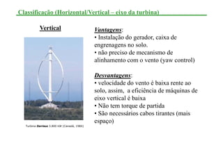 Classificação (Horizontal/Vertical – eixo da turbina)
Vantagens:
• Instalação do gerador, caixa de
engrenagens no solo.
• não preciso de mecanismo de
alinhamento com o vento (yaw control)
Desvantagens:
• velocidade do vento é baixa rente ao
solo, assim, a eficiência de máquinas de
eixo vertical é baixa
• Não tem torque de partida
• São necessários cabos tirantes (mais
espaço)
Vertical
Turbina Darrieus 3.800 kW (Canadá, 1984)
 