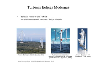 Turbinas Eólicas Modernas
• Turbinas eólicas de eixo vertical:
não precisam se orientar conforme a direção do vento
Turbina Darrieus 3.800 kW (Canadá, 1984) Turbina idealizada Darrieus
subtipo H-rotor de 3.000 a 10.000 kW
(VertAx Wind Ltd. - Inglaterra, 2009)
Turbina Savonius 5 kW
(Helix Wind - USA, 2009)
Fonte: Pesquisa em sites da internet sobre fabricantes de turbinas eólicas
 