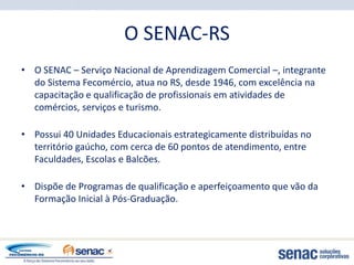 O SENAC-RS
• O SENAC – Serviço Nacional de Aprendizagem Comercial –, integrante
  do Sistema Fecomércio, atua no RS, desde 1946, com excelência na
  capacitação e qualificação de profissionais em atividades de
  comércios, serviços e turismo.

• Possui 40 Unidades Educacionais estrategicamente distribuídas no
  território gaúcho, com cerca de 60 pontos de atendimento, entre
  Faculdades, Escolas e Balcões.

• Dispõe de Programas de qualificação e aperfeiçoamento que vão da
  Formação Inicial à Pós-Graduação.
 