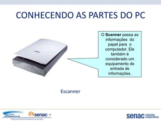 CONHECENDO AS PARTES DO PC
                   O Scanner passa as
                     informações do
                       papel para o
                     computador. Ele
                         também é
                     considerado um
                     equipamento de
                        entrada de
                       informações.



        Escanner
 