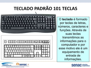 TECLADO PADRÃO 101 TECLAS

                  O teclado é formado
                  por teclas de letras,
                 números, caracteres e
                  funções. Através de
                       suas teclas
                    transmitimos as
                  informações para o
                   computador e por
                 esse motivo ele é um
                    equipamento de
                       entrada de
                      informações.
 