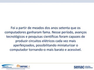 Foi a partir de meados dos anos setenta que os
computadores ganharam fama. Nesse período, avanços
 tecnológicos e pesquisas científicas foram capazes de
       produzir circuitos elétricos cada vez mais
     aperfeiçoados, possibilitando miniaturizar o
   computador tornando-o mais barato e acessível.
 