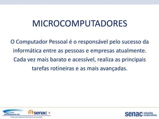 MICROCOMPUTADORES
O Computador Pessoal é o responsável pelo sucesso da
 informática entre as pessoas e empresas atualmente.
 Cada vez mais barato e acessível, realiza as principais
        tarefas rotineiras e as mais avançadas.
 