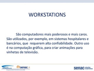WORKSTATIONS


      São computadores mais poderosos e mais caros.
São utilizados, por exemplo, em sistemas hospitalares e
bancários, que requerem alta confiabilidade. Outro uso
é na computação gráfica, para criar animações para
vinhetas de televisão.
 