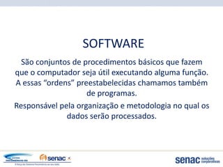 SOFTWARE
  São conjuntos de procedimentos básicos que fazem
que o computador seja útil executando alguma função.
A essas “ordens” preestabelecidas chamamos também
                    de programas.
Responsável pela organização e metodologia no qual os
              dados serão processados.
 
