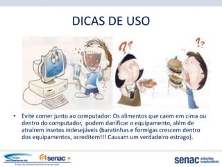 DICAS DE USO




• Evite comer junto ao computador: Os alimentos que caem em cima ou
  dentro do computador, podem danificar o equipamento, além de
  atraírem insetos indesejáveis (baratinhas e formigas crescem dentro
  dos equipamentos, acreditem!!! Causam um verdadeiro estrago).
 