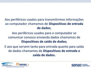 Aos periféricos usados para transmitirmos informações
ao computador chamamos de Dispositivos de entrada
                       de dados;
     Aos periféricos usados para o computador se
   comunicar conosco enviando dados chamamos de
            Dispositivos de saída de dados;
E aos que servem tanto para entrada quanto para saída
   de dados chamamos de Dispositivos de entrada e
                    saída de dados.
 