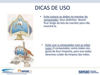 DICAS DE USO
 • Evite colocar os dedos no monitor do
   computador: Seus dedinhos devem
   ficar longe da tela do monitor para não
   manchá-la.




  • Evite usar o computador com as mãos
    sujas: O computador, como todos nós,
    gosta de ficar limpinho, para isso todos
    devemos cuidar da limpeza das mãos.
 