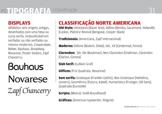 Tipografia | Classificação
Displays
Alfabetos sem origens antigas,
desenhados com uma falsa ou
curta serifa, inclassificável em
serifadas ou não serifados ou
mesmo modernos. Cooperplate,
Belwe, Bauhaus, Broadway,
Novarese, Poster bodoni, Zapf
Chancerry.
Classificação Norte americana
Old Style: Veneziano [Bauer text], Aldino [Bembo, Garamond, Holandês
[Caslon, Platin] e Revival [Benguiat, Cooper black]
Tradicionais: [Americana, Zapf internacional]
Moderno: Didone [Bodoni, Didot], Séc. XX [Centennial, Fenice]
Clarendon: Séc XIX [Bookman], Neo Clarendon [Cheltman, Clarendon
[Clarion, Corona]
Slab Serif: [Lublain Graf]
Glíficos: [Friz Quadrata, Novarese]
Sem serifa: Grotesque [Franklin Gothic], Neo Grotesque [Helvética,
Univers], Geométrico [Futura, Kabel], Humanístico [Frutiger, Gill Sans],
Quadrada [Eurostile]
Scripts: [Mistral, Snell Roundhand]
Gráficos: [American typewriter, Peignot]
Design Editorial 4 Professor Fabio Silveira
31
 