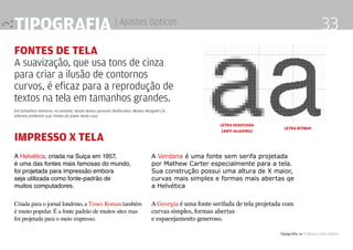 Tipografia 4 Professor Fabio Silveira
33Tipografia | Ajustes ópticos
Fontes de tela
A suavização, que usa tons de cinza
para criar a ilusão de contornos
curvos, é eficaz para a reprodução de
textos na tela em tamanhos grandes.
Em tamanhos menores, no entanto, tesses textos parecem desfocados. Muitos designers (e
leitores) preferem usar fontes de pixels neste caso
LETRA SUAVIZADA
[ANTI-ALIASING]
LETRA BITMAP
A Helvética, criada na Suiça em 1957,
é uma das fontes mais famosas do mundo,
foi projetada para impressão embora
seja utilizada como fonte-padrão de
muitos computadores.
A Verdana é uma fonte sem serifa projetada
por Mathew Carter especialmente para a tela.
Sua construção possui uma altura de X maior,
curvas mais simples e formas mais abertas qe
a Helvética
Criada para o jornal londrino, a Times Roman também
é muito popular. É a fonte padrão de muitos sites mas
foi projetada para o meio impresso.
A Georgia é uma fonte serifada de tela projetada com
curvas simples, formas abertas
e espacejamento generoso.
impresso x tela
 