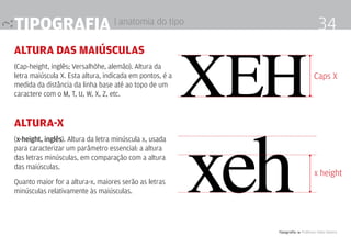Tipografia 4 Professor Fabio Silveira
34Tipografia | anatomia do tipo
altura das maiúsculas
(Cap-height, inglês; Versalhöhe, alemão). Altura da
letra maiúscula X. Esta altura, indicada em pontos, é a
medida da distância da linha base até ao topo de um
caractere com o M, T, U, W, X, Z, etc.
altura-x
(x-height, inglês). Altura da letra minúscula x, usada
para caracterizar um parâmetro essencial: a altura
das letras minúsculas, em comparação com a altura
das maiúsculas.
Quanto maior for a altura-x, maiores serão as letras
minúsculas relativamente às maiúsculas.
XEH
xeh
Caps X
x height
 