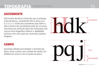 Tipografia 4 Professor Fabio Silveira
35Tipografia | anatomia do tipo
ascendente
[Tip] A parte das letras minúsculas que se prolonga
acima da altura-x. Ascendentes têm as letras d, b,
d, f, h, k, l, t. A linha dos ascendentes (que define a
altura máxi­ma dos ascendentes) pode ser um pouco
mais baixa que a linha de altura das maiúsculas; este
recurso micro-tipográfico melhora a legibilidade
da fonte e tem sido usado por numerosos typeface
designers.
Corpo
Expressão utilizada para designar o tamanho das
letras, tendo o ponto como unidade de medida. Um
alfabeto em corpo 12, tem 12 pontos de altura.
hdk
pqj
ascendente
descendente
12 pt
H
 