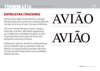 título | história
Tipografia 4 Professor Fabio Silveira
37Tipografia | anatomia do tipo
entreletra (tracking)
[Tip] (tracking, inglês; Zeichenabstand, Laufweite,
alemão) Espaço entre as letras (e os demais glifos) de
um dado corte de uma fonte, com valor prédefinido.
Este valor é apropriado para o corte e a largura
média dos caracteres. Além deste espaçamento,
que é válido para a totalidade dos glifos, os pares
de kerning servem para ajustar de forma mais
satisfatória certos pares de letras.
(Spationieren, Sperren, alemão) O tracking pode ser
normal (=default), solto ou apertado. O valor por
defeito é um espaçamento pré-ajustado pelo autor
da fonte, que tem relação direta com as qualidades
estéticas da fonte.
avião
avião
 