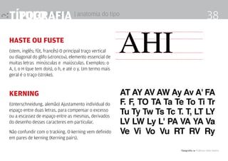 título | história
Tipografia 4 Professor Fabio Silveira
38Tipografia | anatomia do tipo
haste ou fuste
(stem, inglês; fût, francês) O principal traço vertical
ou diagonal do glifo («tronco»), elemento essencial de
muitas letras minúsculas e maiúsculas. Exemplos: o
A, I, o H (que tem dois), o h, e até o y. Um termo mais
geral é o traço (stroke).
Kerning 	
(Unterschneidung, alemão) Ajustamento individual do
espaço entre duas letras, para compensar o excesso
ou a escassez de espaço entre as mesmas, derivados
do desenho desses caracteres em particular.
Não confundir com o tracking. O kerning vem definido
em pares de kerning (Kerning pairs).
aHI
 