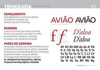 Tipografia | Ajustes ópticos
ESPAÇAMENTO
ajuste global entre as letras das palavras.
Os problemas individuais são
tratados com pares de kerning.
KERNING
A parte de uma letra que avança no espaço
da outra. Os caracteres não devem ser vistos
como elementos individuais, a definição
do espaço é uma questão de percepção
PARES DE KERNING
Ao lado pares de letras que frequentemente precisam
de ajustes óticos de kerning. Os valores e quantidade
de kerning em uma fonte dependem das combinações
específicas de letras, do tipo de alfabeto,
e do espaçamento individual dos caracteres.
Ex. HH [possui kerning positivo, aberto],
AV [possui kerning negativo, fechado]
AVIÃO AVIÃOFRUTIGER. 68 PT. SEM AJUSTE DE ESPACEJAMENTO FRUTIGER. 68 PT. COM AJUSTE
Garamond regular e itálico Adobe Garamond regular e itálico
Design Editorial 4 Professor Fabio Silveira
40
 