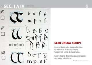 Tipografia 4 Professor Fabio Silveira
8SEc. I a IV | história
Semi Uncial Script
Introdução de caixa baixa caligráfica.
formalização da escrita cursiva.
Surgimento oficial da caixa-baixa.
Carlos Magno. determina a padronização
dos textos eclesiáticos.
 