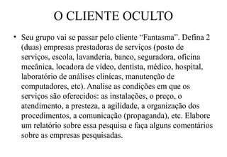 O CLIENTE OCULTO
• Seu grupo vai se passar pelo cliente “Fantasma”. Defina 2
  (duas) empresas prestadoras de serviços (posto de
  serviços, escola, lavanderia, banco, seguradora, oficina
  mecânica, locadora de vídeo, dentista, médico, hospital,
  laboratório de análises clinícas, manutenção de
  computadores, etc). Analise as condições em que os
  serviços são oferecidos: as instalações, o preço, o
  atendimento, a presteza, a agilidade, a organização dos
  procedimentos, a comunicação (propaganda), etc. Elabore
  um relatório sobre essa pesquisa e faça alguns comentários
  sobre as empresas pesquisadas.
 
