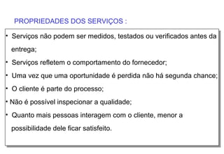 PROPRIEDADES DOS SERVIÇOS :

• Serviços não podem ser medidos, testados ou verificados antes da
 entrega;
• Serviços refletem o comportamento do fornecedor;
• Uma vez que uma oportunidade é perdida não há segunda chance;
• O cliente é parte do processo;
• Não é possível inspecionar a qualidade;
• Quanto mais pessoas interagem com o cliente, menor a
 possibilidade dele ficar satisfeito.
 