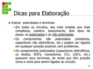 Dicas para Elaboração
23
 Indicar polaridades e terminais
 Em todos os circuitos, dos mais simples aos mais
complexos, existem, basicamente, dois tipos de
peças: as polarizadas e as não polarizadas.
 Os componentes não polarizados (resistores,
capacitores não eletrolíticos, etc.) podem ser ligados
em qualquer posição possível, sem problemas.
 Os componentes polarizados (capacitores eletrolíticos,
os diodos, SCR’s, transistores, CI’s, LED’s, etc.)
possuem seus terminais, de modo que têm posição
única e certa para serem ligados ao circuito.
 