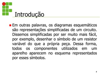 Introdução
4
 Em outras palavras, os diagramas esquemáticos
são representações simplificadas de um circuito.
Dissemos simplificadas por ser muito mais fácil,
por exemplo, desenhar o símbolo de um resistor
variável do que a própria peça. Dessa forma,
todos os componentes utilizados em um
aparelho aparecem no esquema representados
por esses símbolos.
 