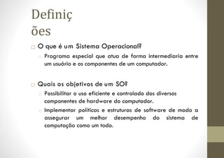 □ O que é um Sistema Operacional?
□ Programa especial que atua de forma intermediaria entre
um usuário e os componentes de um computador.
□ Quais os objetivos de um SO?
□ Possibilitar o uso eficiente e controlado dos diversos
componentes de hardware do computador.
□ Implementar políticas e estruturas de software de modo a
assegurar um melhor desempenho do sistema de
computação como um todo.
Definiç
ões
 
