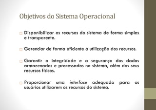 Objetivos do Sistema Operacional
□ Disponibilizar os recursos do sistema de forma simples
e transparente.
□ Gerenciar de forma eficiente a utilização dos recursos.
□ Garantir a integridade e a segurança dos dados
armazenados e processados no sistema, além dos seus
recursos físicos.
□ Proporcionar uma interface adequada para os
usuários utilizarem os recursos do sistema.
 