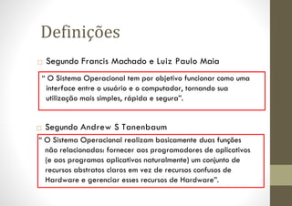 □ Segundo Francis Machado e Luiz Paulo Maia
“ O Sistema Operacional tem por objetivo funcionar como uma
interface entre o usuário e o computador, tornando sua
utilização mais simples, rápida e segura”.
Definições
□ Segundo Andrew S Tanenbaum
“ O Sistema Operacional realizam basicamente duas funções
não relacionadas: fornecer aos programadores de aplicativos
(e aos programas aplicativos naturalmente) um conjunto de
recursos abstratos claros em vez de recursos confusos de
Hardware e gerenciar esses recursos de Hardware”.
 