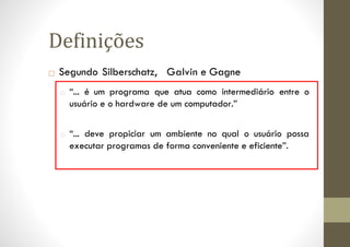 □ Segundo Silberschatz, Galvin e Gagne
□ “... é um programa que atua como intermediário entre o
usuário e o hardware de um computador.”
□ “... deve propiciar um ambiente no qual o usuário possa
executar programas de forma conveniente e eficiente”.
Definições
 