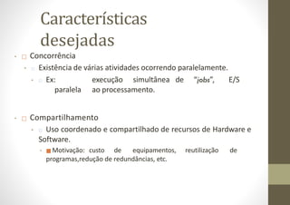 Características
desejadas
• □ Concorrência
• □ Existência de várias atividades ocorrendo paralelamente.
• □ Ex: execução simultânea de “jobs”, E/S
paralela ao processamento.
• □ Compartilhamento
• □ Uso coordenado e compartilhado de recursos de Hardware e
Software.
• ■ Motivação: custo de equipamentos, reutilização de
programas,redução de redundâncias, etc.
 