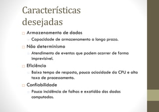 □ Armazenamento de dados
□ Capacidade de armazenamento a longo prazo.
□ Não determinismo
□ Atendimento de eventos que podem ocorrer de forma
imprevisível.
□ Eficiência
□ Baixo tempo de resposta, pouca ociosidade da CPU e alta
taxa de processamento.
□ Confiabilidade
□ Pouca incidência de falhas e exatidão dos dados
computados.
Características
desejadas
 