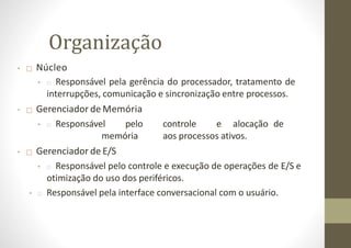 Organização
• □ Núcleo
• □ Responsável pela gerência do processador, tratamento de
interrupções, comunicação e sincronização entre processos.
• □ Gerenciador de Memória
• □ Responsável pelo controle e alocação de
memória aos processos ativos.
• □ Gerenciador de E/S
• □ Responsável pelo controle e execução de operações de E/S e
otimização do uso dos periféricos.
• □ Responsável pela interface conversacional com o usuário.
 