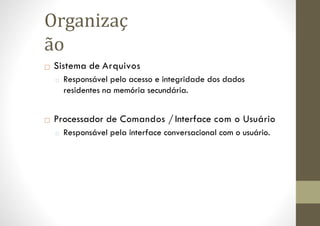 □ Sistema de Arquivos
□ Responsável pelo acesso e integridade dos dados
residentes na memória secundária.
□ Processador de Comandos / Interface com o Usuário
□ Responsável pela interface conversacional com o usuário.
Organizaç
ão
 
