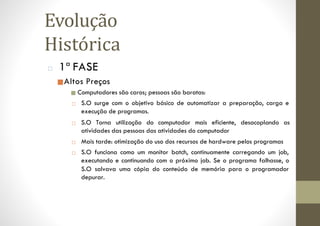 □ 1ª FASE
■Altos Preços
■ Computadores são caros; pessoas são baratas:
□ S.O surge com o objetivo básico de automatizar a preparação, carga e
execução de programas.
□ S.O Torna utilização do computador mais eficiente, desacoplando as
atividades das pessoas das atividades do computador
□ Mais tarde: otimização do uso dos recursos de hardware pelos programas
□ S.O funciona como um monitor batch, continuamente carregando um job,
executando e continuando com o próximo job. Se o programa falhasse, o
S.O salvava uma cópia do conteúdo de memória para o programador
depurar.
Evolução
Histórica
 