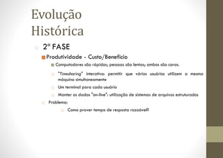 □ 2ª FASE
■Produtividade - Custo/Beneficio
■ Computadores são rápidos; pessoas são lentas; ambos são caros.
□ "Timesharing" interativo: permitir que vários usuários utilizem a mesma
máquina simultaneamente
□ Um terminal para cada usuário
□ Manter os dados "on-line": utilização de sistemas de arquivos estruturados
□ Problema:
□ Como prover tempo de resposta razoável?
Evolução
Histórica
 