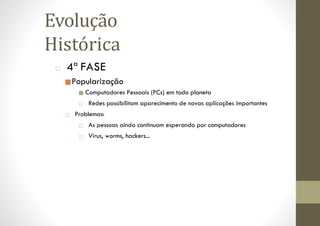 Evolução
Histórica
□ 4ª FASE
■Popularização
■ Computadores Pessoais (PCs) em todo planeta
□ Redes possibilitam aparecimento de novas aplicações importantes
□ Problemas:
□ As pessoas ainda continuam esperando por computadores
□ Virus, worms, hackers...
 