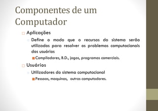 □ Aplicações
□ Define o modo que o recursos do sistema serão
utilizados para resolver os problemas computacionais
dos usuários
■Compiladores, B.D., jogos, programas comerciais.
□ Usuários
□ Utilizadores do sistema computacional
■Pessoas, maquinas, outros computadores.
Componentes de um
Computador
 