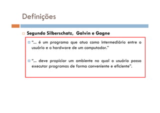 Segundo Silberschatz, Galvin e Gagne
“... é um programa que atua como intermediário entre o
usuário e o hardware de um computador.”
“... deve propiciar um ambiente no qual o usuário possa
executar programas de forma conveniente e eficiente”.
Definições
 