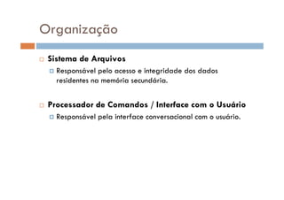 Sistema de Arquivos
Responsável pelo acesso e integridade dos dados
residentes na memória secundária.
Processador de Comandos / Interface com o Usuário
Responsável pela interface conversacional com o usuário.
Organização
 