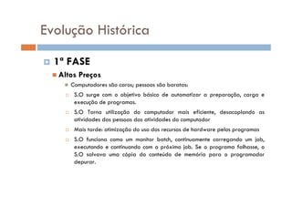 1ª FASE
Altos Preços
Computadores são caros; pessoas são baratas:
S.O surge com o objetivo básico de automatizar a preparação, carga e
execução de programas.
S.O Torna utilização do computador mais eficiente, desacoplando as
atividades das pessoas das atividades do computador
Mais tarde: otimização do uso dos recursos de hardware pelos programas
S.O funciona como um monitor batch, continuamente carregando um job,
executando e continuando com o próximo job. Se o programa falhasse, o
S.O salvava uma cópia do conteúdo de memória para o programador
depurar.
Evolução Histórica
 