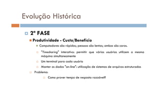2ª FASE
Produtividade - Custo/Beneficio
Computadores são rápidos; pessoas são lentas; ambos são caros.
"Timesharing" interativo: permitir que vários usuários utilizem a mesma
máquina simultaneamente
Um terminal para cada usuário
Manter os dados "on-line": utilização de sistemas de arquivos estruturados
Problema:
Como prover tempo de resposta razoável?
Evolução Histórica
 