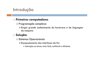 Introdução
Primeiros computadores
Programação complexa
Exigia grande conhecimento do hardware e de linguagem
de máquina
Solução:
Sistemas Operacionais
Encapsulamento das interfaces de Hw
Interação se tornou mais fácil, confiável e eficiente.
 