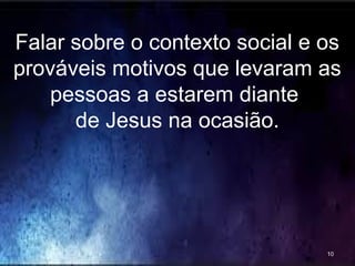 Falar sobre o contexto social e os
prováveis motivos que levaram as
pessoas a estarem diante
de Jesus na ocasião.
10
 