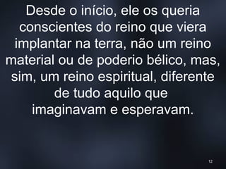 Desde o início, ele os queria
conscientes do reino que viera
implantar na terra, não um reino
material ou de poderio bélico, mas,
sim, um reino espiritual, diferente
de tudo aquilo que
imaginavam e esperavam.
12
 
